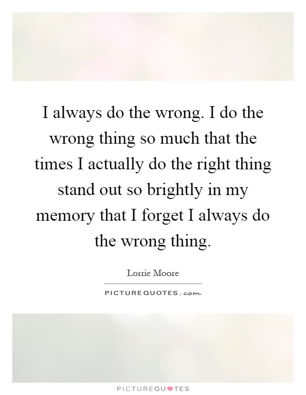 I always do the wrong. I do the wrong thing so much that the times I actually do the right thing stand out so brightly in my memory that I forget I always do the wrong thing Picture Quote #1