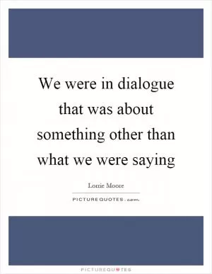 We were in dialogue that was about something other than what we were saying Picture Quote #1