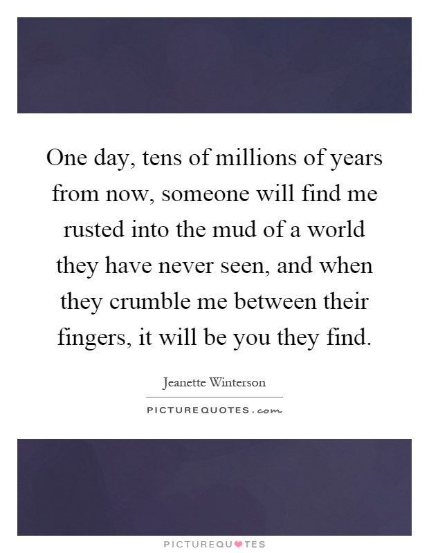 One day, tens of millions of years from now, someone will find me rusted into the mud of a world they have never seen, and when they crumble me between their fingers, it will be you they find Picture Quote #1