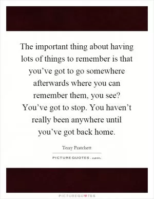 The important thing about having lots of things to remember is that you’ve got to go somewhere afterwards where you can remember them, you see? You’ve got to stop. You haven’t really been anywhere until you’ve got back home Picture Quote #1