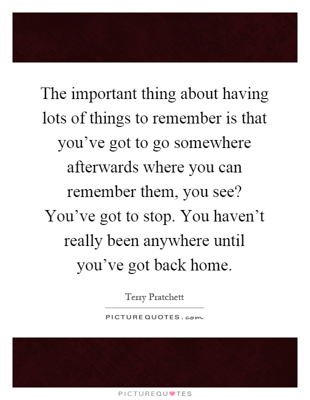 The important thing about having lots of things to remember is that you've got to go somewhere afterwards where you can remember them, you see? You've got to stop. You haven't really been anywhere until you've got back home Picture Quote #1