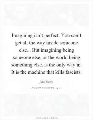 Imagining isn’t perfect. You can’t get all the way inside someone else... But imagining being someone else, or the world being something else, is the only way in. It is the machine that kills fascists Picture Quote #1