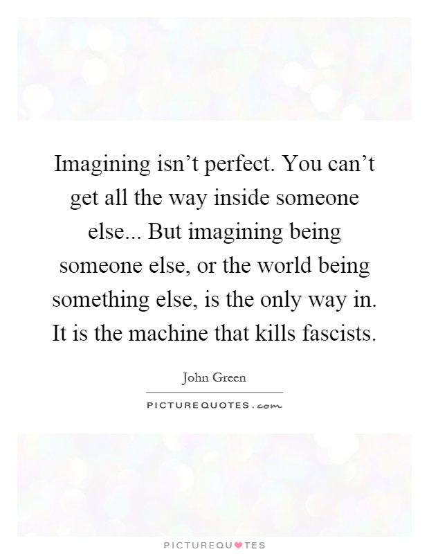 Imagining isn't perfect. You can't get all the way inside someone else... But imagining being someone else, or the world being something else, is the only way in. It is the machine that kills fascists Picture Quote #1
