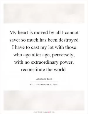 My heart is moved by all I cannot save: so much has been destroyed I have to cast my lot with those who age after age, perversely, with no extraordinary power, reconstitute the world Picture Quote #1