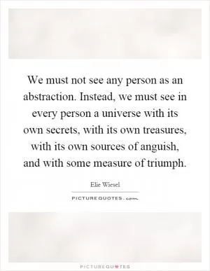 We must not see any person as an abstraction. Instead, we must see in every person a universe with its own secrets, with its own treasures, with its own sources of anguish, and with some measure of triumph Picture Quote #1