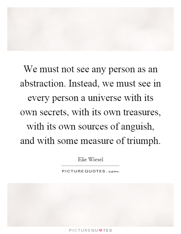 We must not see any person as an abstraction. Instead, we must see in every person a universe with its own secrets, with its own treasures, with its own sources of anguish, and with some measure of triumph Picture Quote #1