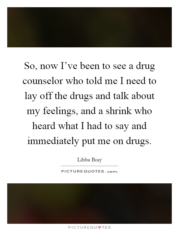So, now I've been to see a drug counselor who told me I need to lay off the drugs and talk about my feelings, and a shrink who heard what I had to say and immediately put me on drugs Picture Quote #1