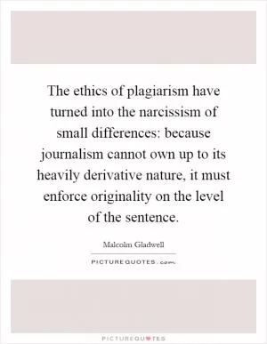 The ethics of plagiarism have turned into the narcissism of small differences: because journalism cannot own up to its heavily derivative nature, it must enforce originality on the level of the sentence Picture Quote #1