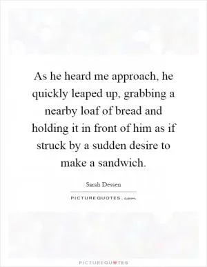 As he heard me approach, he quickly leaped up, grabbing a nearby loaf of bread and holding it in front of him as if struck by a sudden desire to make a sandwich Picture Quote #1