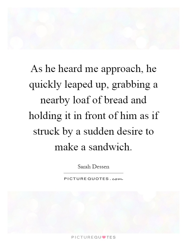 As he heard me approach, he quickly leaped up, grabbing a nearby loaf of bread and holding it in front of him as if struck by a sudden desire to make a sandwich Picture Quote #1