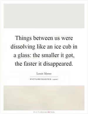 Things between us were dissolving like an ice cub in a glass: the smaller it got, the faster it disappeared Picture Quote #1