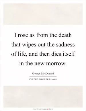 I rose as from the death that wipes out the sadness of life, and then dies itself in the new morrow Picture Quote #1
