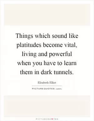 Things which sound like platitudes become vital, living and powerful when you have to learn them in dark tunnels Picture Quote #1