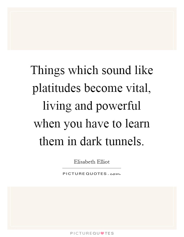 Things which sound like platitudes become vital, living and powerful when you have to learn them in dark tunnels Picture Quote #1