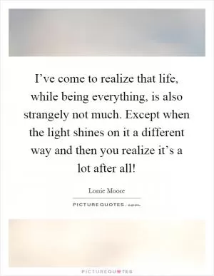 I’ve come to realize that life, while being everything, is also strangely not much. Except when the light shines on it a different way and then you realize it’s a lot after all! Picture Quote #1