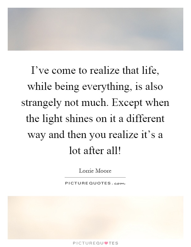 I've come to realize that life, while being everything, is also strangely not much. Except when the light shines on it a different way and then you realize it's a lot after all! Picture Quote #1
