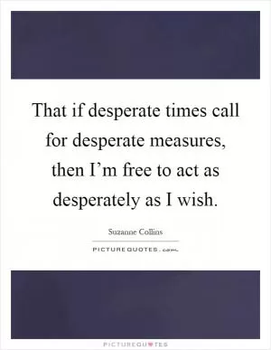 That if desperate times call for desperate measures, then I’m free to act as desperately as I wish Picture Quote #1