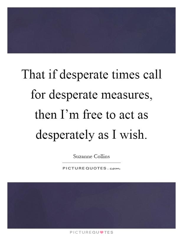 That if desperate times call for desperate measures, then I'm free to act as desperately as I wish Picture Quote #1