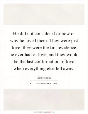 He did not consider if or how or why he loved them. They were just love: they were the first evidence he ever had of love, and they would be the last confirmation of love when everything else fell away Picture Quote #1