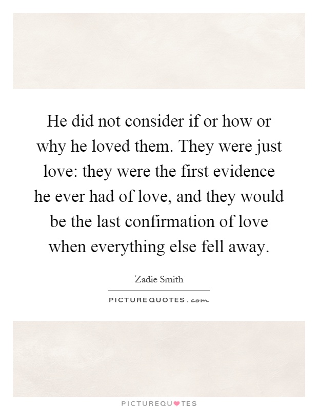 He did not consider if or how or why he loved them. They were just love: they were the first evidence he ever had of love, and they would be the last confirmation of love when everything else fell away Picture Quote #1