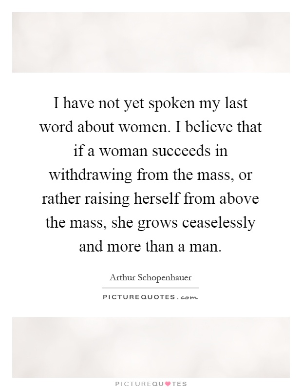 I have not yet spoken my last word about women. I believe that if a woman succeeds in withdrawing from the mass, or rather raising herself from above the mass, she grows ceaselessly and more than a man Picture Quote #1