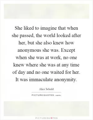 She liked to imagine that when she passed, the world looked after her, but she also knew how anonymous she was. Except when she was at work, no one knew where she was at any time of day and no one waited for her. It was immaculate anonymity Picture Quote #1