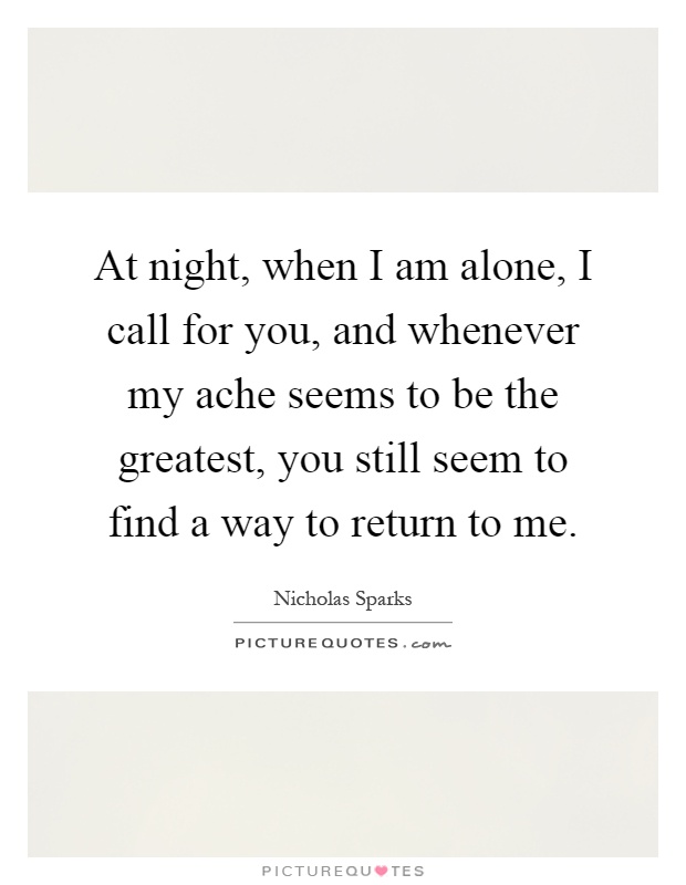 At night, when I am alone, I call for you, and whenever my ache seems to be the greatest, you still seem to find a way to return to me Picture Quote #1