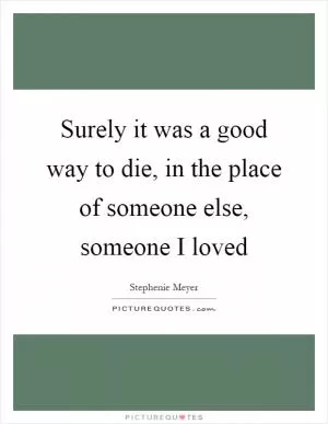 Surely it was a good way to die, in the place of someone else, someone I loved Picture Quote #1