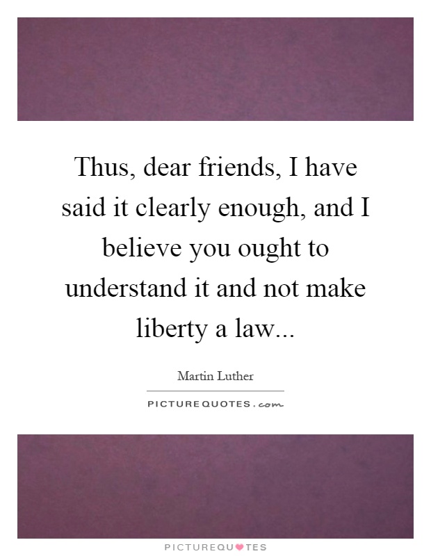 Thus, dear friends, I have said it clearly enough, and I believe you ought to understand it and not make liberty a law Picture Quote #1