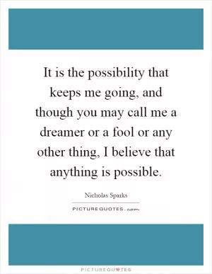 It is the possibility that keeps me going, and though you may call me a dreamer or a fool or any other thing, I believe that anything is possible Picture Quote #1