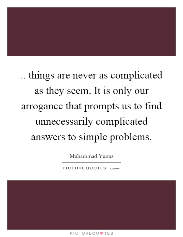 .. things are never as complicated as they seem. It is only our arrogance that prompts us to find unnecessarily complicated answers to simple problems Picture Quote #1