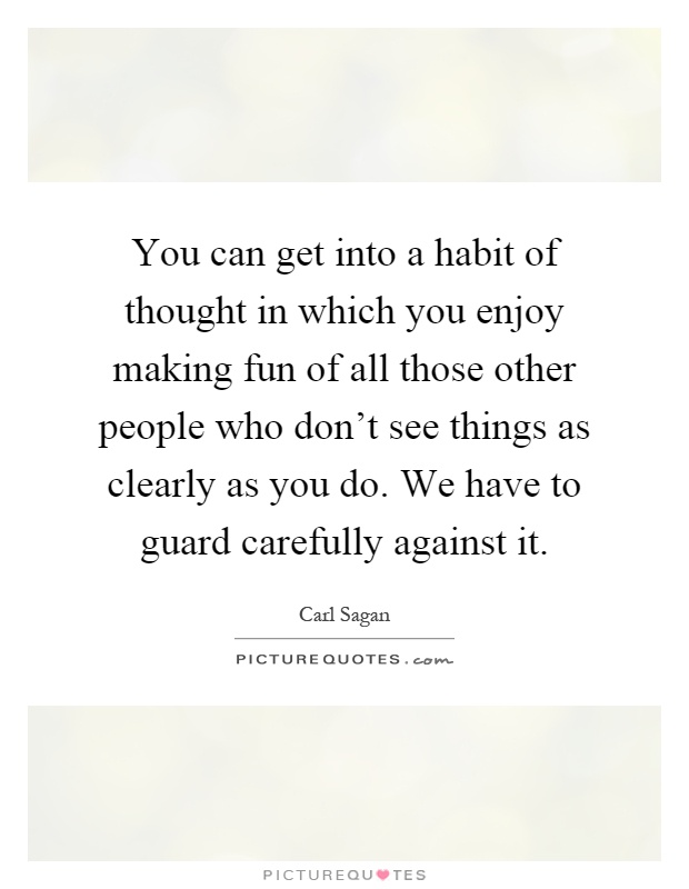 You can get into a habit of thought in which you enjoy making fun of all those other people who don't see things as clearly as you do. We have to guard carefully against it Picture Quote #1