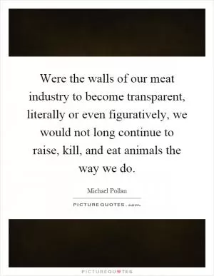 Were the walls of our meat industry to become transparent, literally or even figuratively, we would not long continue to raise, kill, and eat animals the way we do Picture Quote #1
