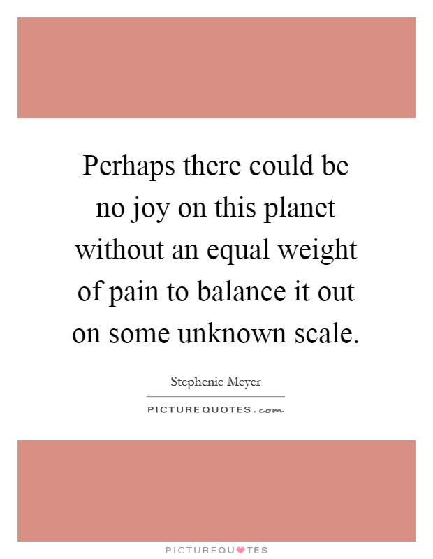 Perhaps there could be no joy on this planet without an equal weight of pain to balance it out on some unknown scale Picture Quote #1