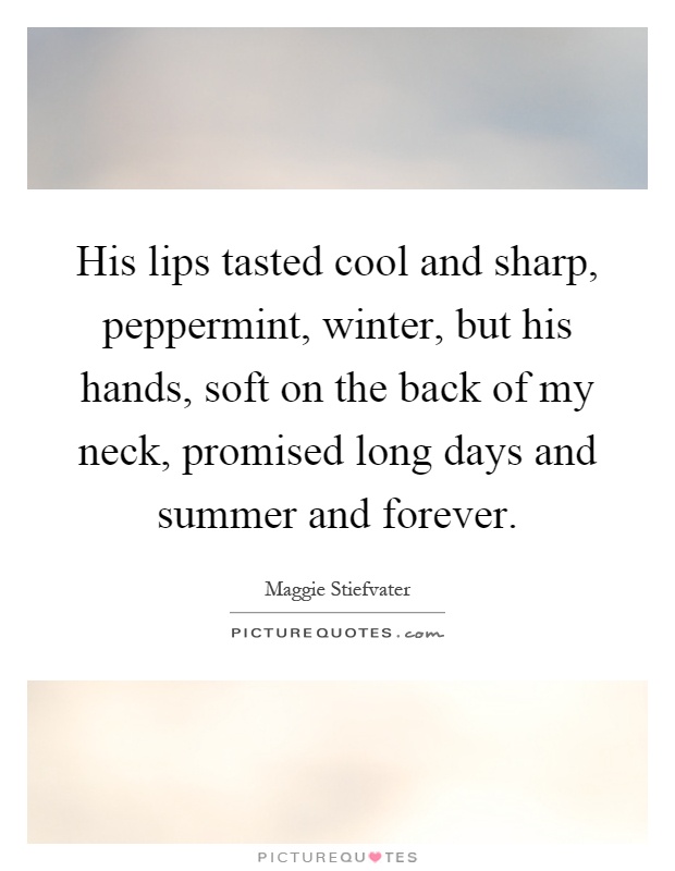 His lips tasted cool and sharp, peppermint, winter, but his hands, soft on the back of my neck, promised long days and summer and forever Picture Quote #1
