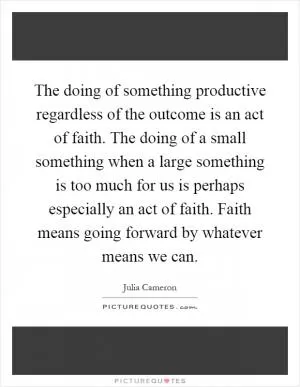 The doing of something productive regardless of the outcome is an act of faith. The doing of a small something when a large something is too much for us is perhaps especially an act of faith. Faith means going forward by whatever means we can Picture Quote #1