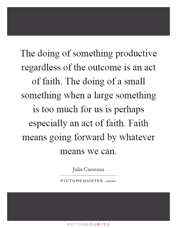 The doing of something productive regardless of the outcome is an act of faith. The doing of a small something when a large something is too much for us is perhaps especially an act of faith. Faith means going forward by whatever means we can Picture Quote #1