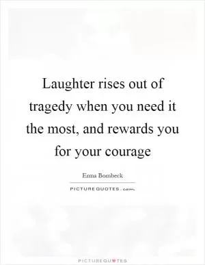 Laughter rises out of tragedy when you need it the most, and rewards you for your courage Picture Quote #1