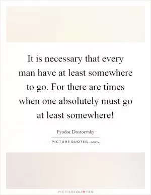 It is necessary that every man have at least somewhere to go. For there are times when one absolutely must go at least somewhere! Picture Quote #1