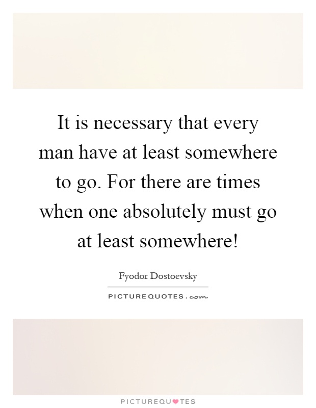 It is necessary that every man have at least somewhere to go. For there are times when one absolutely must go at least somewhere! Picture Quote #1