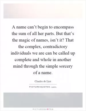 A name can’t begin to encompass the sum of all her parts. But that’s the magic of names, isn’t it? That the complex, contradictory individuals we are can be called up complete and whole in another mind through the simple sorcery of a name Picture Quote #1