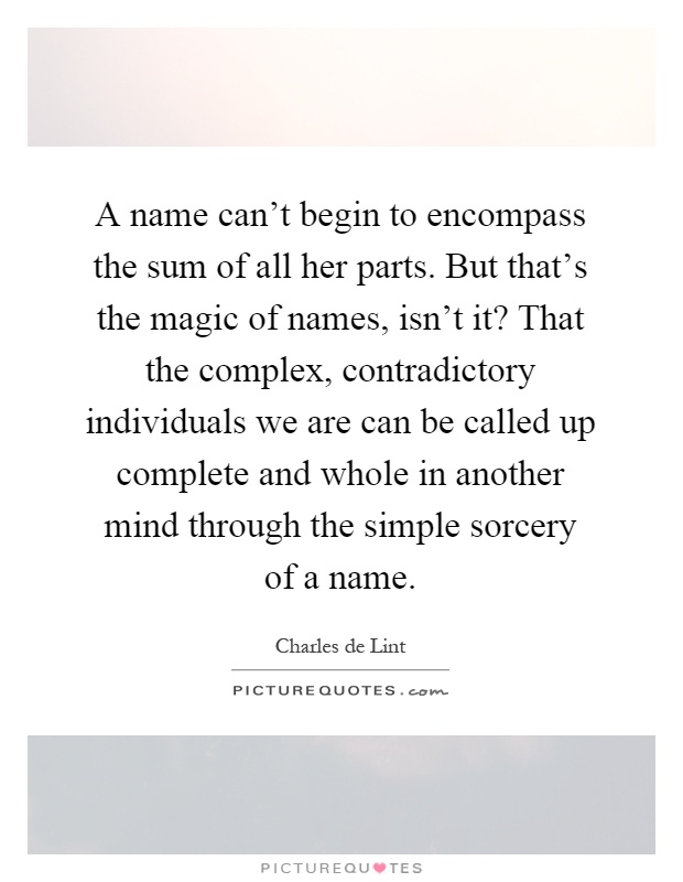 A name can't begin to encompass the sum of all her parts. But that's the magic of names, isn't it? That the complex, contradictory individuals we are can be called up complete and whole in another mind through the simple sorcery of a name Picture Quote #1
