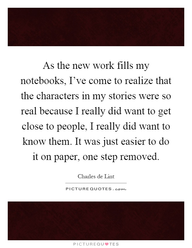 As the new work fills my notebooks, I've come to realize that the characters in my stories were so real because I really did want to get close to people, I really did want to know them. It was just easier to do it on paper, one step removed Picture Quote #1