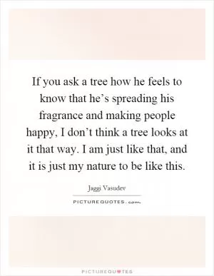 If you ask a tree how he feels to know that he’s spreading his fragrance and making people happy, I don’t think a tree looks at it that way. I am just like that, and it is just my nature to be like this Picture Quote #1