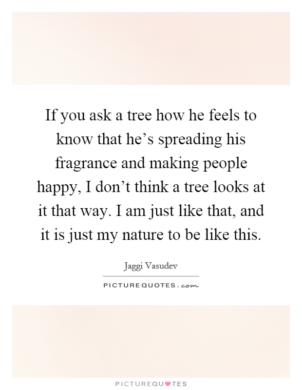 If you ask a tree how he feels to know that he's spreading his fragrance and making people happy, I don't think a tree looks at it that way. I am just like that, and it is just my nature to be like this Picture Quote #1