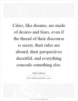 Cities, like dreams, are made of desires and fears, even if the thread of their discourse is secret, their rules are absurd, their perspectives deceitful, and everything conceals something else Picture Quote #1