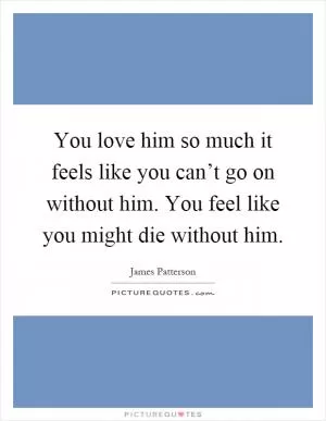 You love him so much it feels like you can’t go on without him. You feel like you might die without him Picture Quote #1