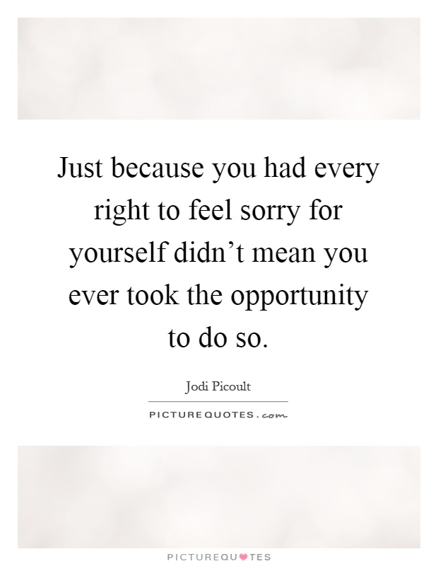 Just because you had every right to feel sorry for yourself didn't mean you ever took the opportunity to do so Picture Quote #1