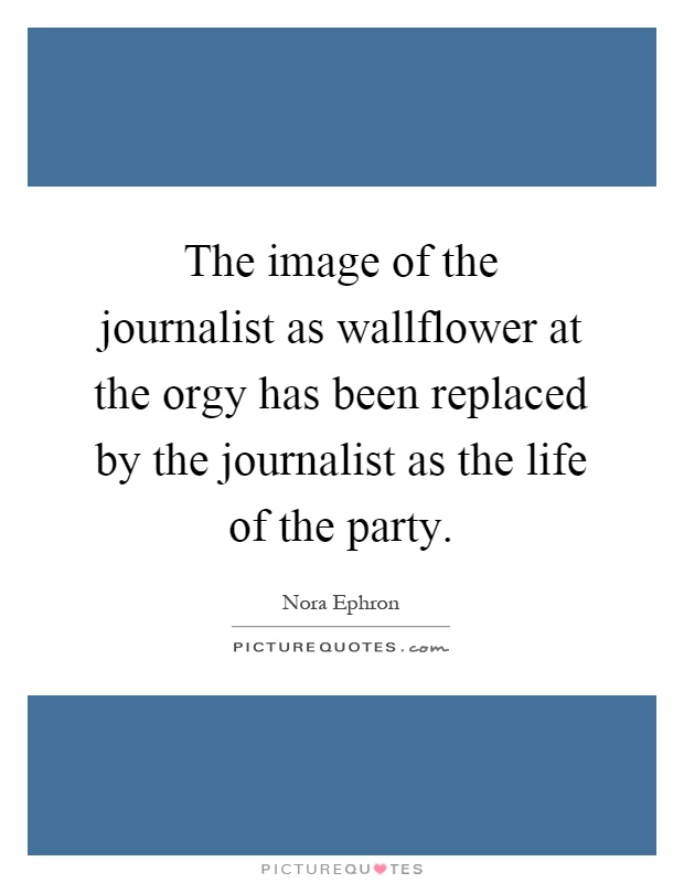The image of the journalist as wallflower at the orgy has been replaced by the journalist as the life of the party Picture Quote #1