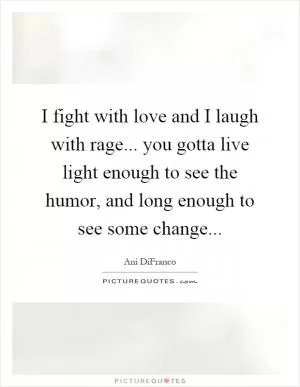 I fight with love and I laugh with rage... you gotta live light enough to see the humor, and long enough to see some change Picture Quote #1